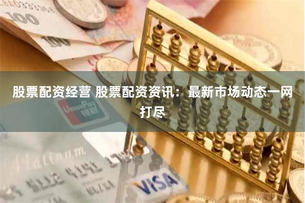 股票配资经营 股票配资资讯：最新市场动态一网打尽