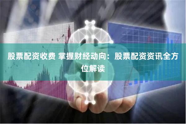 股票配资收费 掌握财经动向：股票配资资讯全方位解读