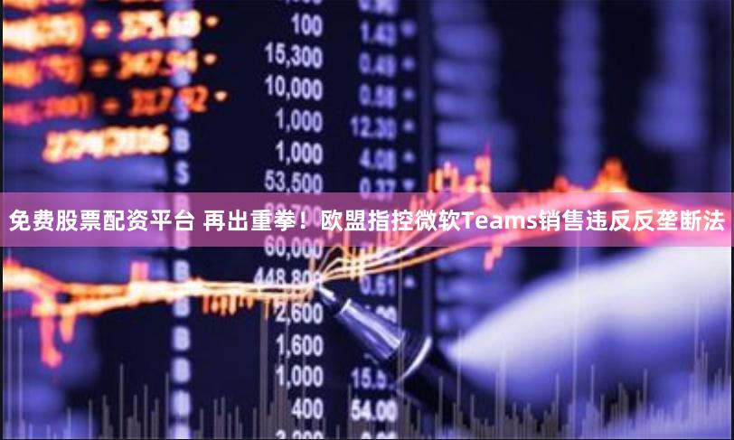 免费股票配资平台 再出重拳！欧盟指控微软Teams销售违反反垄断法