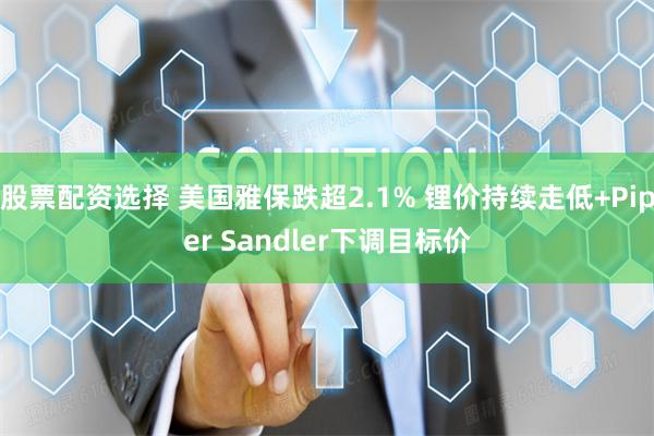 股票配资选择 美国雅保跌超2.1% 锂价持续走低+Piper Sandler下调目标价