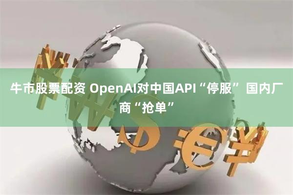 牛市股票配资 OpenAI对中国API“停服” 国内厂商“抢单”
