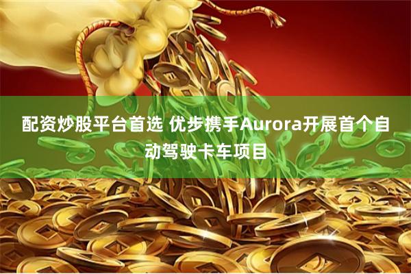 配资炒股平台首选 优步携手Aurora开展首个自动驾驶卡车项目