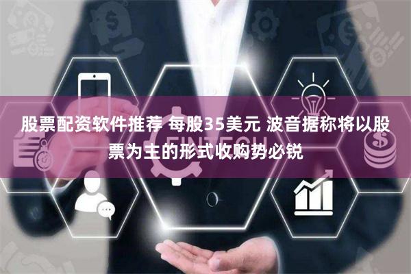 股票配资软件推荐 每股35美元 波音据称将以股票为主的形式收购势必锐