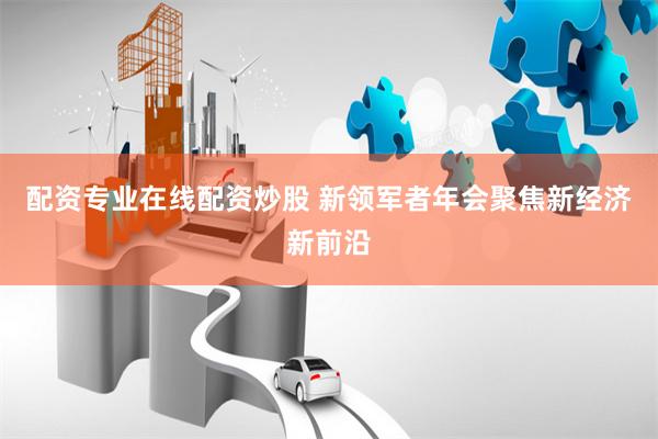 配资专业在线配资炒股 新领军者年会聚焦新经济新前沿