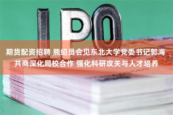 期货配资招聘 熊绍员会见东北大学党委书记郭海 共商深化局校合作 强化科研攻关与人才培养