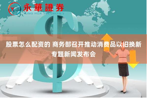 股票怎么配资的 商务部召开推动消费品以旧换新专题新闻发布会
