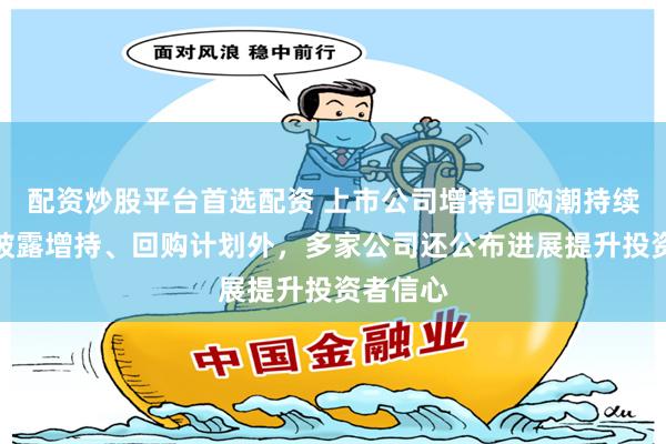配资炒股平台首选配资 上市公司增持回购潮持续！除新披露增持、回购计划外，多家公司还公布进展提升投资者信心