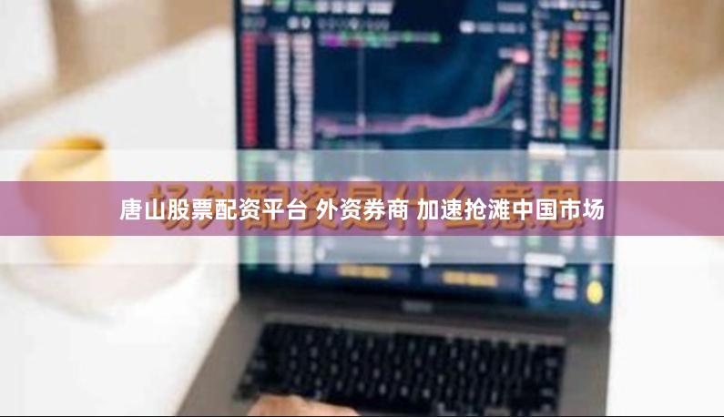 唐山股票配资平台 外资券商 加速抢滩中国市场