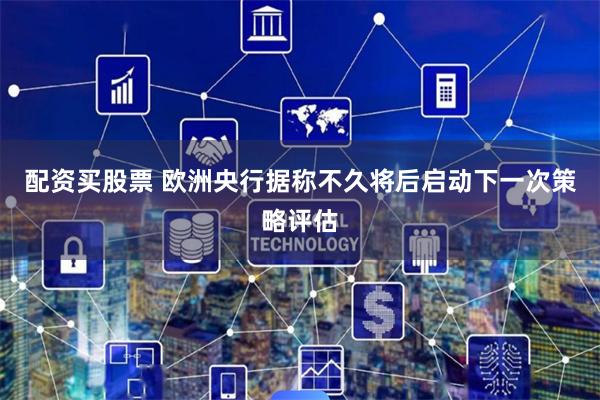 配资买股票 欧洲央行据称不久将后启动下一次策略评估