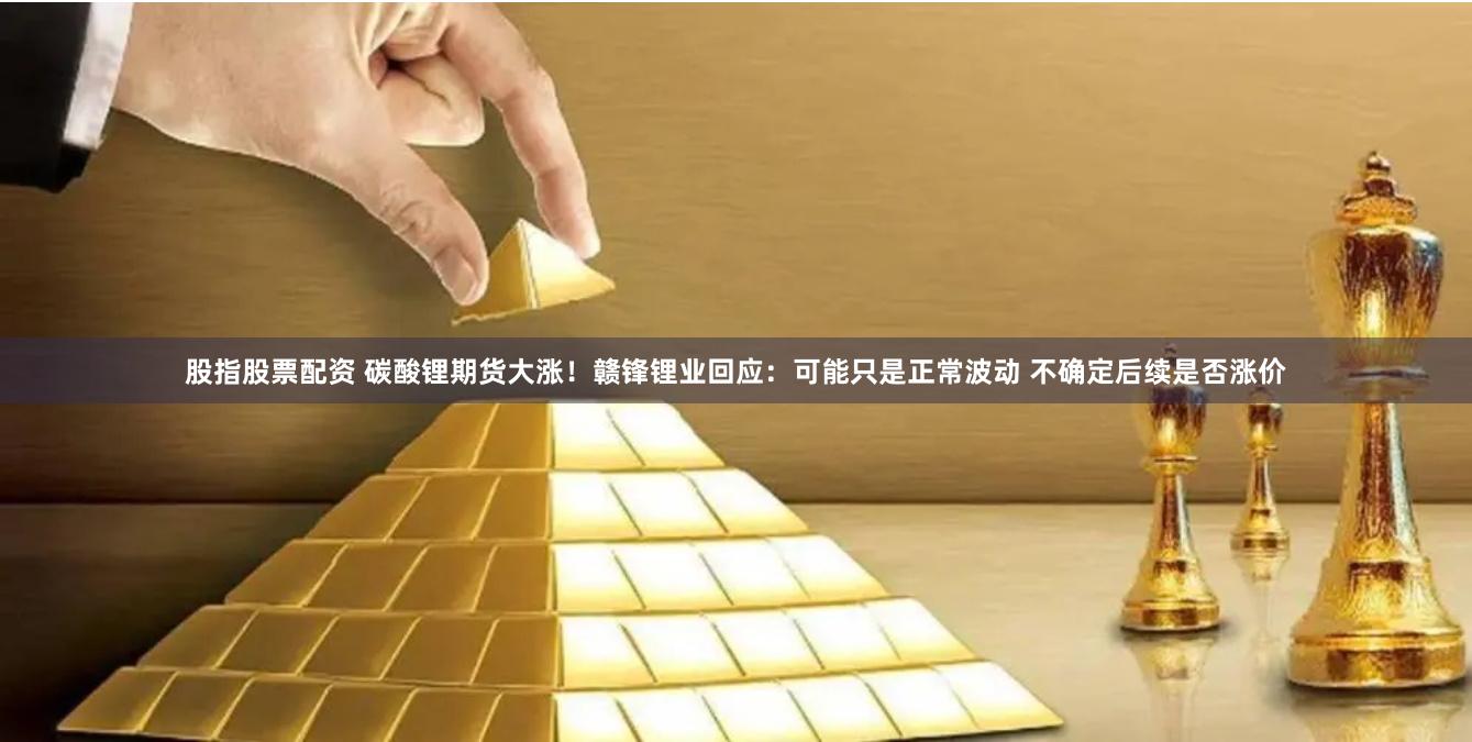 股指股票配资 碳酸锂期货大涨！赣锋锂业回应：可能只是正常波动 不确定后续是否涨价