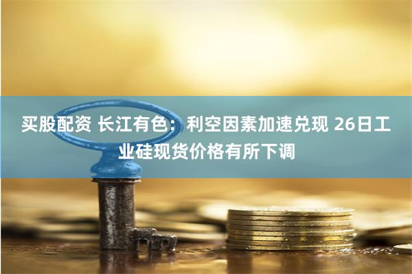 买股配资 长江有色：利空因素加速兑现 26日工业硅现货价格有所下调