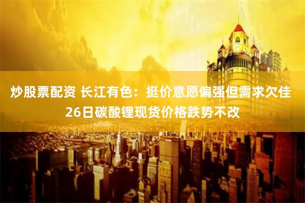 炒股票配资 长江有色：挺价意愿偏强但需求欠佳 26日碳酸锂现货价格跌势不改