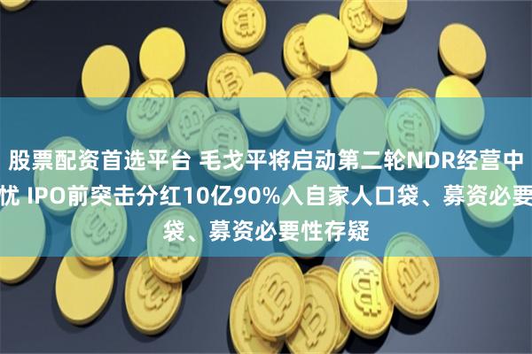 股票配资首选平台 毛戈平将启动第二轮NDR经营中尚存隐忧 IPO前突击分红10亿90%入自家人口袋、募资必要性存疑