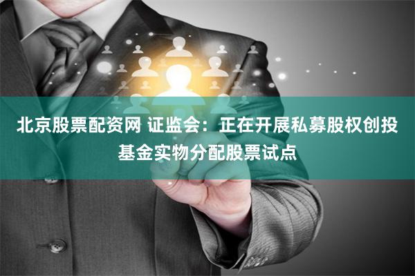 北京股票配资网 证监会：正在开展私募股权创投基金实物分配股票试点