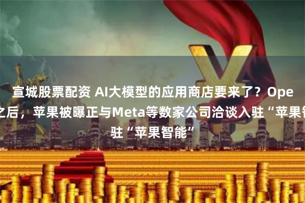 宣城股票配资 AI大模型的应用商店要来了？OpenAI之后，苹果被曝正与Meta等数家公司洽谈入驻“苹果智能”