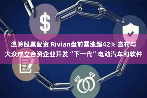 温岭股票配资 Rivian盘前暴涨超42% 宣布与大众成立合资企业开发“下一代”电动汽车和软件