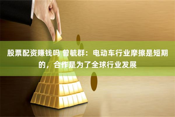 股票配资赚钱吗 曾毓群：电动车行业摩擦是短期的，合作是为了全球行业发展