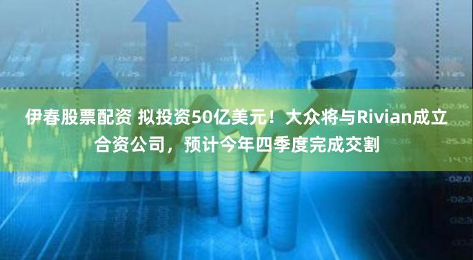 伊春股票配资 拟投资50亿美元！大众将与Rivian成立合资公司，预计今年四季度完成交割