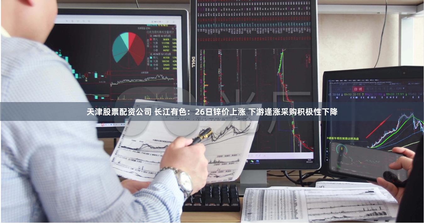 天津股票配资公司 长江有色：26日锌价上涨 下游逢涨采购积极性下降
