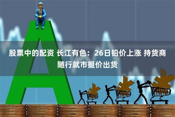 股票中的配资 长江有色：26日铅价上涨 持货商随行就市挺价出货