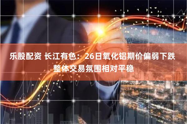 乐股配资 长江有色：26日氧化铝期价偏弱下跌 整体交易氛围相对平稳
