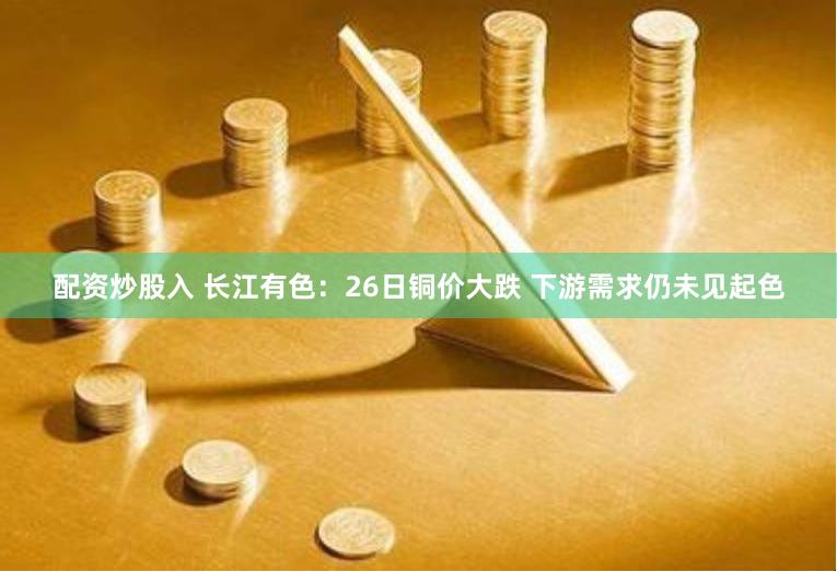 配资炒股入 长江有色：26日铜价大跌 下游需求仍未见起色