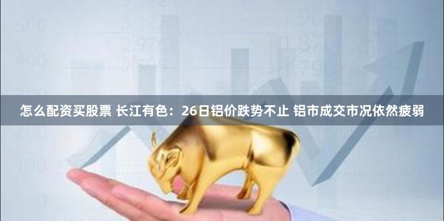 怎么配资买股票 长江有色：26日铝价跌势不止 铝市成交市况依然疲弱