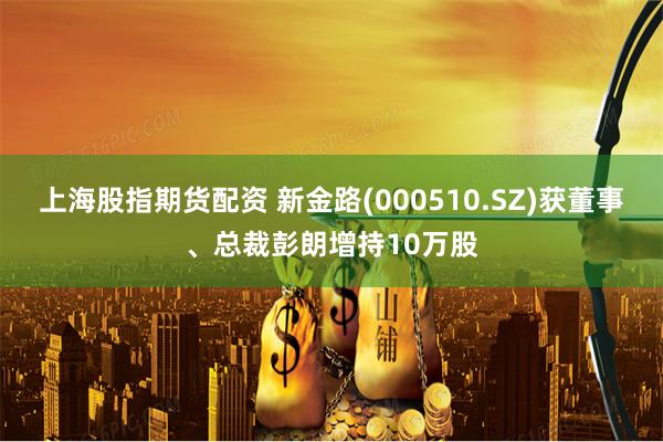 上海股指期货配资 新金路(000510.SZ)获董事、总裁彭朗增持10万股