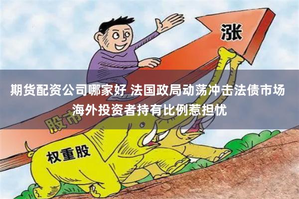 期货配资公司哪家好 法国政局动荡冲击法债市场 海外投资者持有比例惹担忧