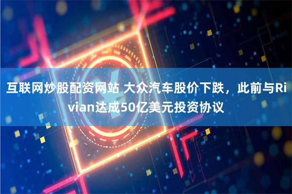 互联网炒股配资网站 大众汽车股价下跌，此前与Rivian达成50亿美元投资协议