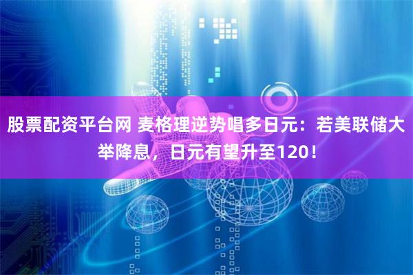 股票配资平台网 麦格理逆势唱多日元：若美联储大举降息，日元有望升至120！