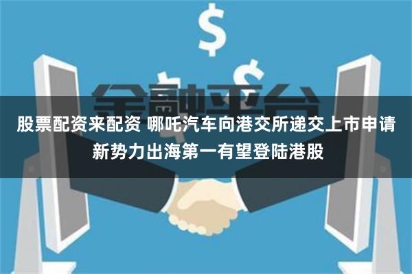 股票配资来配资 哪吒汽车向港交所递交上市申请 新势力出海第一有望登陆港股