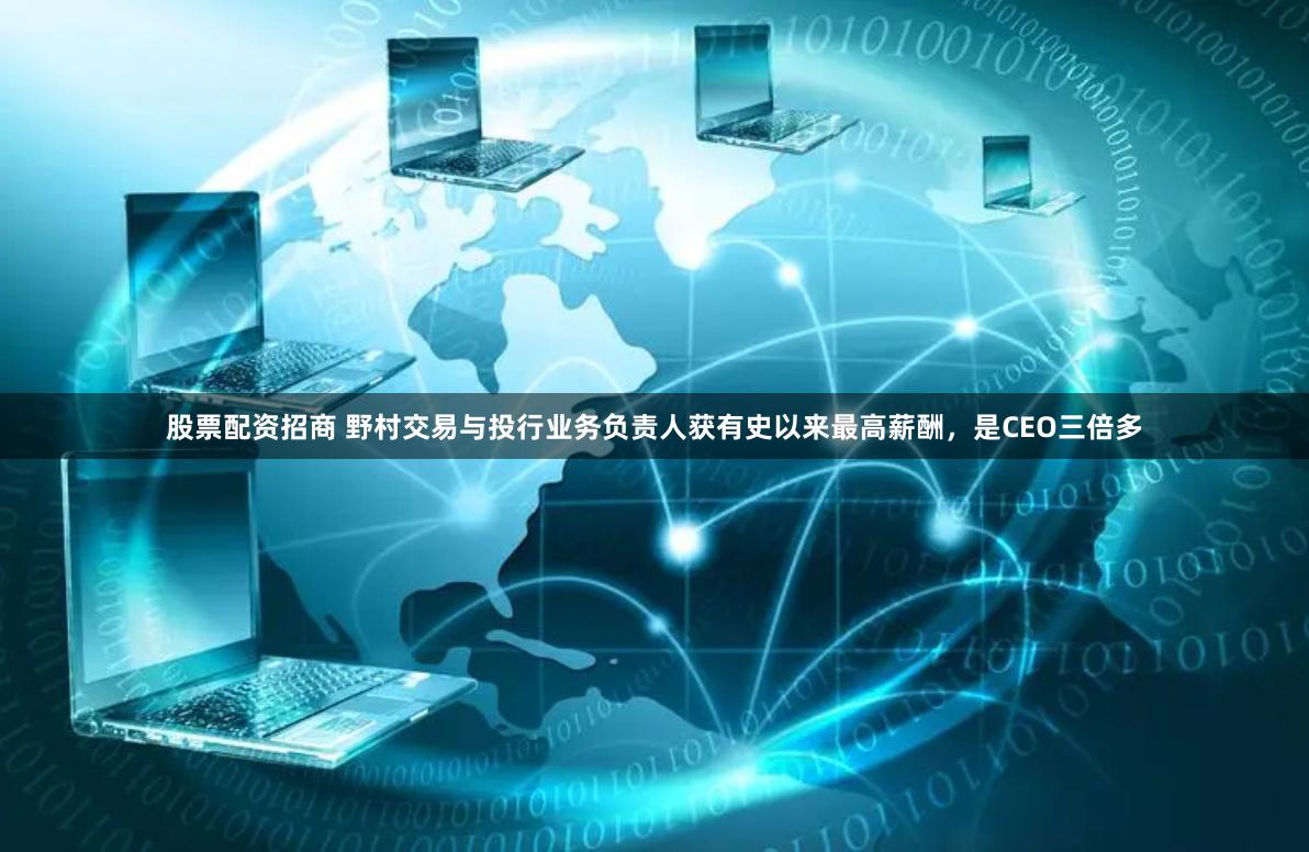 股票配资招商 野村交易与投行业务负责人获有史以来最高薪酬，是CEO三倍多