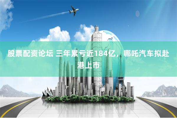 股票配资论坛 三年累亏近184亿，哪吒汽车拟赴港上市