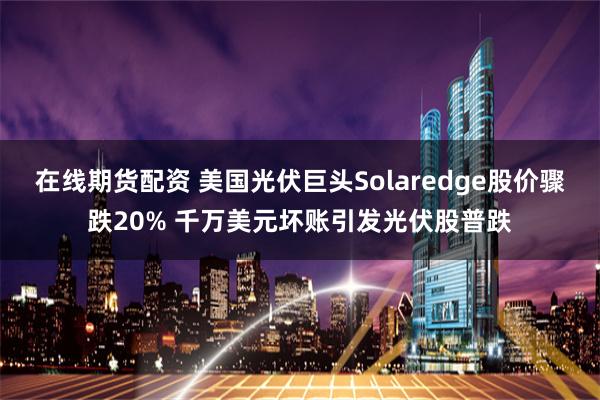 在线期货配资 美国光伏巨头Solaredge股价骤跌20% 千万美元坏账引发光伏股普跌