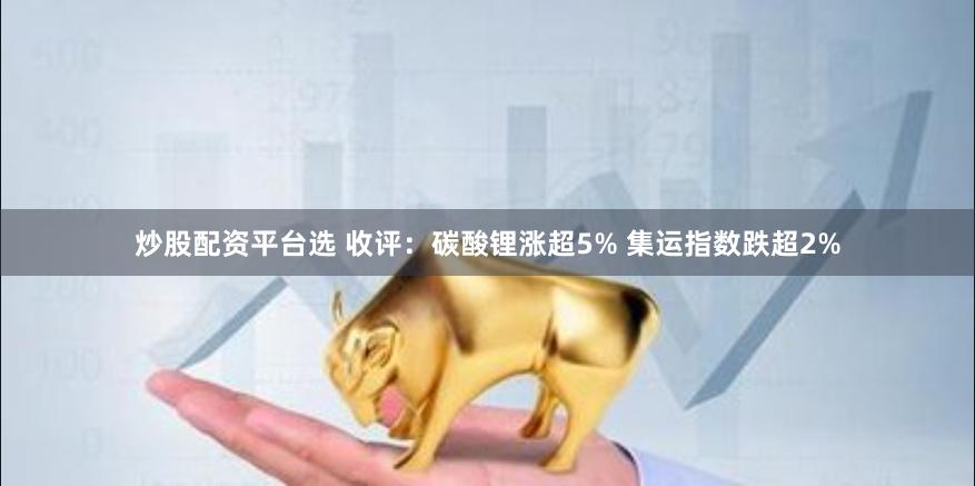 炒股配资平台选 收评：碳酸锂涨超5% 集运指数跌超2%