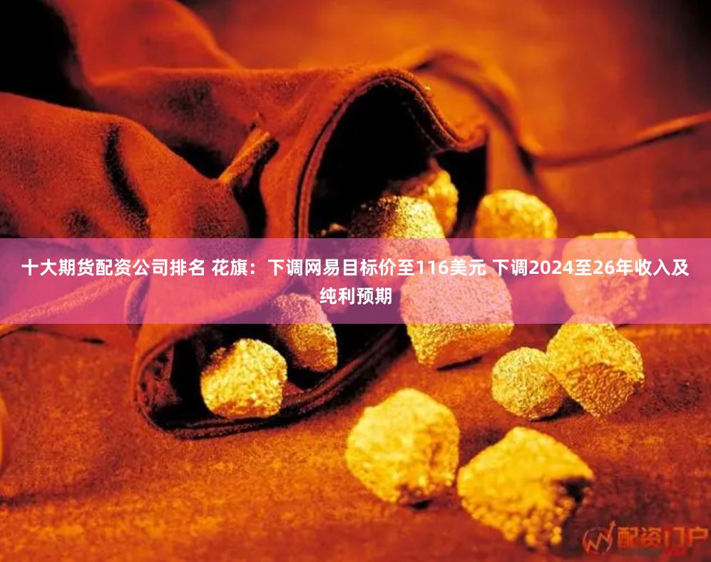 十大期货配资公司排名 花旗：下调网易目标价至116美元 下调2024至26年收入及纯利预期