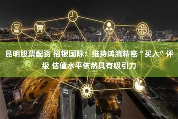 昆明股票配资 招银国际：维持鸿腾精密“买入”评级 估值水平依然具有吸引力