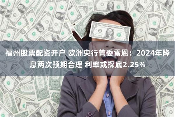 福州股票配资开户 欧洲央行管委雷恩：2024年降息两次预期合理 利率或探底2.25%