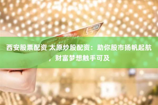 西安股票配资 太原炒股配资：助你股市扬帆起航，财富梦想触手可及
