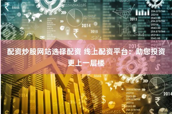 配资炒股网站选择配资 线上配资平台：助您投资更上一层楼