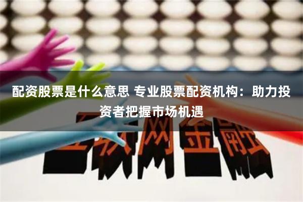 配资股票是什么意思 专业股票配资机构：助力投资者把握市场机遇