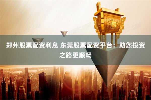 郑州股票配资利息 东莞股票配资平台：助您投资之路更顺畅