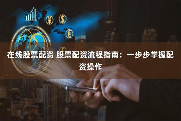 在线股票配资 股票配资流程指南：一步步掌握配资操作