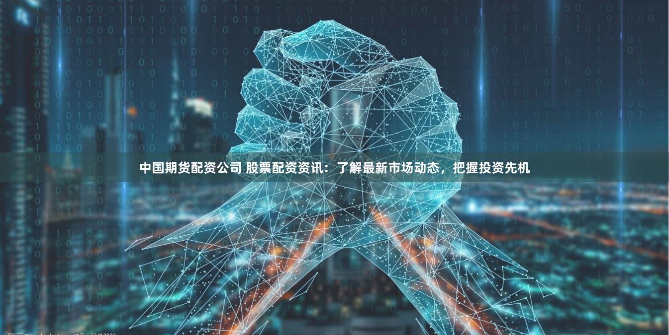 中国期货配资公司 股票配资资讯：了解最新市场动态，把握投资先机