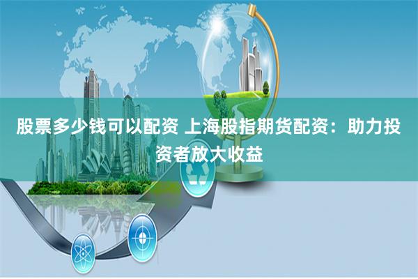 股票多少钱可以配资 上海股指期货配资：助力投资者放大收益