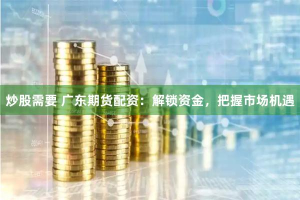 炒股需要 广东期货配资：解锁资金，把握市场机遇