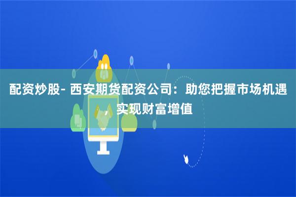 配资炒股- 西安期货配资公司：助您把握市场机遇，实现财富增值